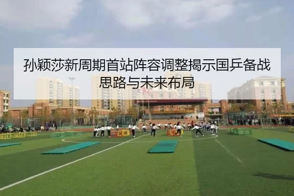 孙颖莎新周期首站阵容调整揭示国乒备战思路与未来布局